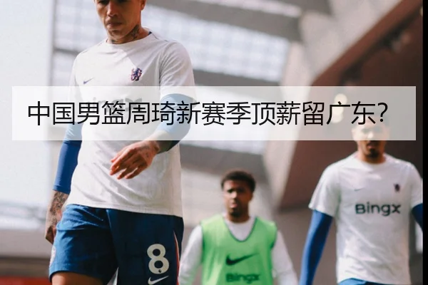 中国男篮周琦新赛季顶薪留广东？
