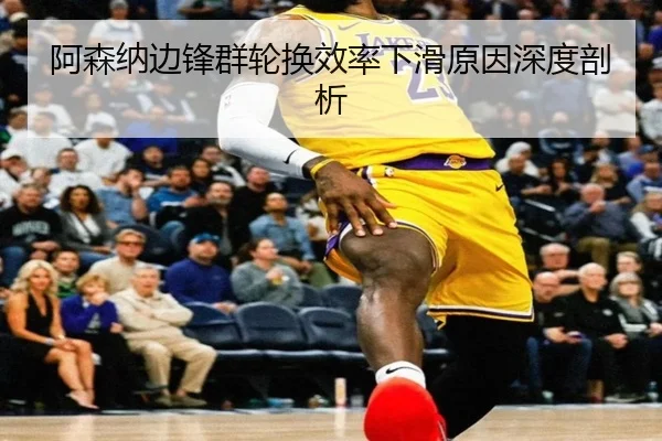 阿森纳边锋群轮换效率下滑原因深度剖析
